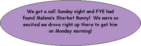 Oval: We got a call Sunday night and FYE had found Malenas Sherbet Bunny!  We were so excited we drove right up there to get him on Monday morning!