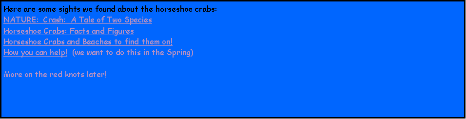 Text Box: Here are some sights we found about the horseshoe crabs:NATURE:  Crash:  A Tale of Two SpeciesHorseshoe Crabs: Facts and FiguresHorseshoe Crabs and Beaches to find them on!How you can help!  (we want to do this in the Spring)More on the red knots later!