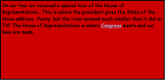 Text Box: On our tour we received a special tour of the House of Representatives.  This is where the president gives the State of the Union address.  Funny, but the room seemed much smaller than it did on TV!  The House of Representatives is where Congress meets and our laws are made.