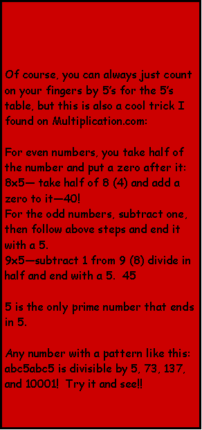Text Box: Of course, you can always just count on your fingers by 5s for the 5s table, but this is also a cool trick I found on Multiplication.com:For even numbers, you take half of the number and put a zero after it:8x5 take half of 8 (4) and add a zero to it40!For the odd numbers, subtract one, then follow above steps and end it with a 5.  9x5subtract 1 from 9 (8) divide in half and end with a 5.  455 is the only prime number that ends in 5.Any number with a pattern like this: abc5abc5 is divisible by 5, 73, 137, and 10001!  Try it and see!!  