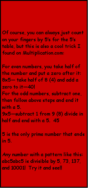 Text Box: Of course, you can always just count on your fingers by 5’s for the 5’s table, but this is also a cool trick I found on Multiplication.com:

For even numbers, you take half of the number and put a zero after it:
8x5— take half of 8 (4) and add a zero to it—40!
For the odd numbers, subtract one, then follow above steps and end it with a 5.  
9x5—subtract 1 from 9 (8) divide in half and end with a 5.  45

5 is the only prime number that ends in 5.

Any number with a pattern like this: abc5abc5 is divisible by 5, 73, 137, and 10001!  Try it and see!!  
