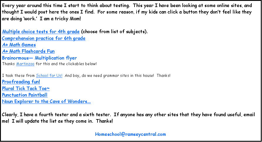 Text Box: Every year around this time I start to think about testing.  This year I have been looking at some online sites, and thought I would post here the ones I find.  For some reason, if my kids can click a button they dont feel like they are doing work.  I am a tricky Mom!  Multiple choice tests for 4th grade (choose from list of subjects).Comprehension practice for 6th gradeA+ Math GamesA+ Math Flashcards FunBrainormous Multiplication flyer Thanks Martinzoo for this and the clickables below!I took these from School for Us!  And boy, do we need grammar sites in this house!  Thanks!Proofreading fun!Plural Tick Tack Toe~Punctuation PaintballNoun Explorer to the Cave of Wonders...Clearly, I have a fourth tester and a sixth tester.  If anyone has any other sites that they have found useful, email me!  I will update the list as they come in.  Thanks!  Homeschool@ramseycentral.com