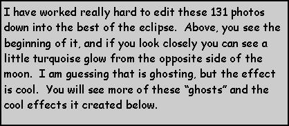 Text Box: I have worked really hard to edit these 131 photos down into the best of the eclipse.  Above, you see the beginning of it, and if you look closely you can see a little turquoise glow from the opposite side of the moon.  I am guessing that is ghosting, but the effect is cool.  You will see more of these ghosts and the cool effects it created below.  