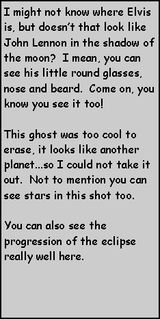 Text Box: I might not know where Elvis is, but doesnt that look like John Lennon in the shadow of the moon?  I mean, you can see his little round glasses, nose and beard.  Come on, you know you see it too!This ghost was too cool to erase, it looks like another planet...so I could not take it out.  Not to mention you can see stars in this shot too.  You can also see the progression of the eclipse really well here.  