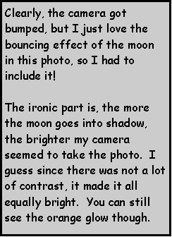 Text Box: Clearly, the camera got bumped, but I just love the bouncing effect of the moon in this photo, so I had to include it!    The ironic part is, the more the moon goes into shadow, the brighter my camera seemed to take the photo.  I guess since there was not a lot of contrast, it made it all equally bright.  You can still see the orange glow though.