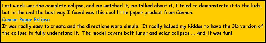 Text Box: Last week was the complete eclipse, and we watched it, we talked about it, I tried to demonstrate it to the kids, but in the end the best way I found was this cool little paper product from Cannon.  Cannon Paper EclipseIt was really easy to create and the directions were simple.  It really helped my kiddos to have the 3D version of the eclipse to fully understand it.  The model covers both lunar and solar eclipses  And, it was fun!  