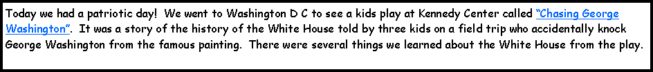 Text Box: Today we had a patriotic day!  We went to Washington D C to see a kids play at Kennedy Center called Chasing George Washington.  It was a story of the history of the White House told by three kids on a field trip who accidentally knock George Washington from the famous painting.  There were several things we learned about the White House from the play.  