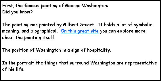 Text Box: First, the famous painting of George Washington:Did you know?The painting was painted by Gilbert Stuart.  It holds a lot of symbolic meaning, and biographical.  On this great site you can explore more about the painting itself. The position of Washington is a sign of hospitality.In the portrait the things that surround Washington are representative of his life.    