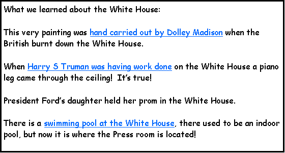 Text Box: What we learned about the White House:This very painting was hand carried out by Dolley Madison when the British burnt down the White House.When Harry S Truman was having work done on the White House a piano leg came through the ceiling!  Its true!President Fords daughter held her prom in the White House.There is a swimming pool at the White House, there used to be an indoor pool, but now it is where the Press room is located!  