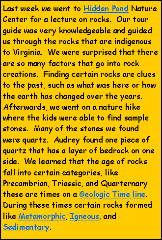 Text Box: Last week we went to Hidden Pond Nature Center for a lecture on rocks.  Our tour guide was very knowledgeable and guided us through the rocks that are indigenous to Virginia.  We were surprised that there are so many factors that go into rock creations.  Finding certain rocks are clues to the past, such as what was here or how the earth has changed over the years.  Afterwards, we went on a nature hike where the kids were able to find sample stones.  Many of the stones we found were quartz.  Audrey found one piece of quartz that has a layer of bedrock on one side.  We learned that the age of rocks fall into certain categories, like Precambrian, Triassic, and Quarternary these are times on a Geologic Time line.  During these times certain rocks formed like Metamorphic, Igneous, and Sedimentary.     