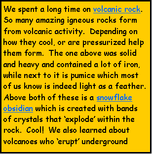 Text Box: We spent a long time on volcanic rock.  So many amazing igneous rocks form from volcanic activity.  Depending on how they cool, or are pressurized help them form.  The one above was solid and heavy and contained a lot of iron, while next to it is pumice which most of us know is indeed light as a feather.  Above both of these is a snowflake obsidian which is created with bands of crystals that explode within the rock.  Cool!  We also learned about volcanoes who erupt underground