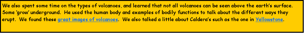 Text Box: We also spent some time on the types of volcanoes, and learned that not all volcanoes can be seen above the earths surface.  Some grow underground.  He used the human body and examples of bodily functions to talk about the different ways they erupt.  We found these great images of volcanoes.  We also talked a little about Calderas such as the one in Yellowstone.  