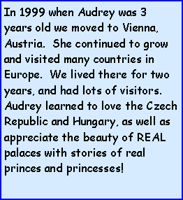 Text Box: In 1999 when Audrey was 3 years old we moved to Vienna, Austria.  She continued to grow and visited many countries in Europe.  We lived there for two years, and had lots of visitors.  Audrey learned to love the Czech Republic and Hungary, as well as appreciate the beauty of REAL palaces with stories of real princes and princesses!