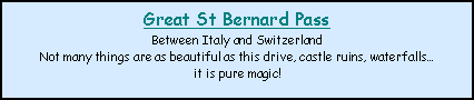 Text Box: Great St Bernard PassBetween Italy and SwitzerlandNot many things are as beautiful as this drive, castle ruins, waterfallsit is pure magic!