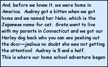Text Box: And, before we knew it, we were home in America.  Audrey got a kitten when we got home and we named her Neko, which is the Japanese name for cat.  Greta went to live with my parents in Connecticut and we got our Harley dog back who you can see peeking out the doorjealous no doubt she was not getting the attention!  Audrey is 5 and a half.This is where our home school adventure began