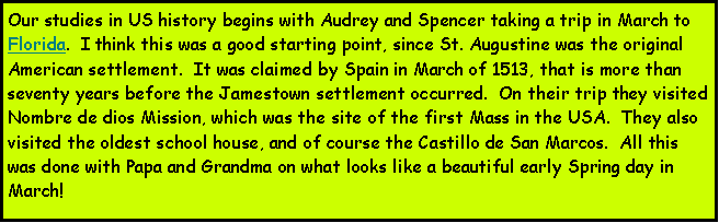 Text Box: Our studies in US history begins with Audrey and Spencer taking a trip in March to Florida.  I think this was a good starting point, since St. Augustine was the original American settlement.  It was claimed by Spain in March of 1513, that is more than seventy years before the Jamestown settlement occurred.  On their trip they visited Nombre de dios Mission, which was the site of the first Mass in the USA.  They also visited the oldest school house, and of course the Castillo de San Marcos.  All this was done with Papa and Grandma on what looks like a beautiful early Spring day in March!