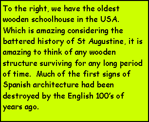 Text Box: To the right, we have the oldest wooden schoolhouse in the USA.  Which is amazing considering the battered history of St Augustine, it is amazing to think of any wooden structure surviving for any long period of time.  Much of the first signs of Spanish architecture had been destroyed by the English 100s of years ago.