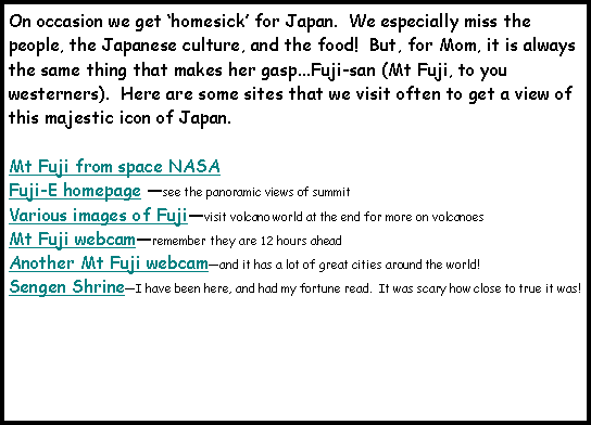 Text Box: On occasion we get homesick for Japan.  We especially miss the people, the Japanese culture, and the food!  But, for Mom, it is always the same thing that makes her gasp...Fuji-san (Mt Fuji, to you westerners).  Here are some sites that we visit often to get a view of this majestic icon of Japan.Mt Fuji from space NASAFuji-E homepage see the panoramic views of summitVarious images of Fujivisit volcano world at the end for more on volcanoesMt Fuji webcamremember they are 12 hours aheadAnother Mt Fuji webcamand it has a lot of great cities around the world!Sengen ShrineI have been here, and had my fortune read.  It was scary how close to true it was!
