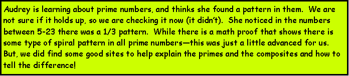 Text Box: Audrey is learning about prime numbers, and thinks she found a pattern in them.  We are not sure if it holds up, so we are checking it now (it didnt).  She noticed in the numbers between 5-23 there was a 1/3 pattern.  While there is a math proof that shows there is some type of spiral pattern in all prime numbersthis was just a little advanced for us.  But, we did find some good sites to help explain the primes and the composites and how to tell the difference!