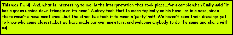 Text Box: This was FUN!  And, what is interesting to me, is the interpretation that took place...for example when Emily said it has a green upside down triangle on its head Audrey took that to mean topically on his head...as in a nose, since there wasnt a nose mentioned...but the other two took it to mean a party hat!  We havent seen their drawings yet to know who came closest...but we have made our own monsters, and welcome anybody to do the same and share with us!  