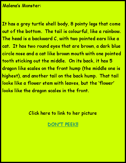 Text Box: Malenas Monster:It has a grey turtle shell body, 8 pointy legs that come out of the bottom.  The tail is colourful, like a rainbow.  The head is a backward C, with two pointed ears like a cat.  It has two round eyes that are brown, a dark blue circle nose and a cat like brown mouth with one pointed tooth sticking out the middle.  On its back, it has 5 dragon like scales on the front hump (the middle one is highest), and another tail on the back hump.  That tail looks like a flower stem with leaves, but the flower looks like the dragon scales in the front.Click here to link to her pictureDONT PEEK!!