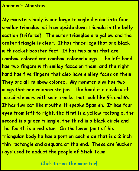 Text Box: Spencers Monster:My monsters body is one large triangle divided into four smaller triangles, with an upside down triangle in the belly section (triforce).  The outer triangles are yellow and the center triangle is clear.  It has three legs that are black with rocket booster feet.  It has two arms that are rainbow colored and rainbow colored wings.  The left hand has two fingers with smiley faces on them, and the right hand has five fingers that also have smiley faces on them.  They are all rainbow colored.  My monster also has two wings that are rainbow stripes.  The head is a circle with two circle ears with swirl marks that look like 9s and 6s.  It has two cat like mouths  it speaks Spanish.  It has four eyes from left to right, the first is a yellow rectangle, the second is a green triangle, the third is a black circle and the fourth is a red star.  On the lower part of his triangular body he has a port on each side that is a 2 inch thin rectangle and a square at the end.  These are sucker rays used to abduct the people of Stick Town.Click to see the monster!