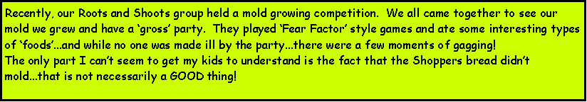 Text Box: Recently, our Roots and Shoots group held a mold growing competition.  We all came together to see our mold we grew and have a gross party.  They played Fear Factor style games and ate some interesting types of foods...and while no one was made ill by the party...there were a few moments of gagging!The only part I cant seem to get my kids to understand is the fact that the Shoppers bread didnt mold...that is not necessarily a GOOD thing!