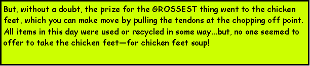 Text Box: But, without a doubt, the prize for the GROSSEST thing went to the chicken feet, which you can make move by pulling the tendons at the chopping off point.All items in this day were used or recycled in some way...but, no one seemed to offer to take the chicken feetfor chicken feet soup!  