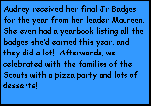 Text Box: Audrey received her final Jr Badges for the year from her leader Maureen.  She even had a yearbook listing all the badges shed earned this year, and they did a lot!  Afterwards, we celebrated with the families of the Scouts with a pizza party and lots of desserts!
