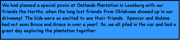 Text Box: We had planned a special picnic at Oatlands Plantation in Leesburg with our friends the Herths, when the long lost friends from Oklahoma showed up in our driveway!  The kids were so excited to see their friends.  Spencer and Malena had not seen Bruce and Grace in over a year!  So, we all piled in the car and had a great day exploring the plantation together