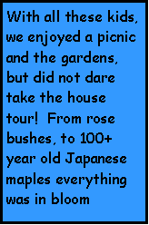 Text Box: With all these kids, we enjoyed a picnic and the gardens, but did not dare take the house tour!  From rose bushes, to 100+ year old Japanese maples everything was in bloom