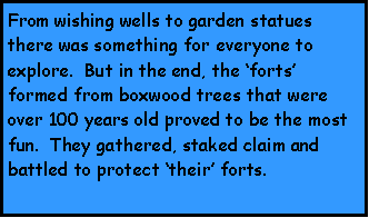 Text Box: From wishing wells to garden statues there was something for everyone to explore.  But in the end, the forts formed from boxwood trees that were over 100 years old proved to be the most fun.  They gathered, staked claim and battled to protect their forts.  