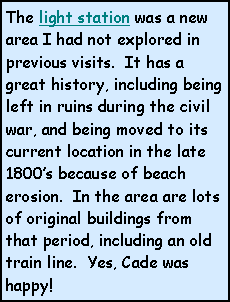 Text Box: The light station was a new area I had not explored in previous visits.  It has a great history, including being left in ruins during the civil war, and being moved to its current location in the late 1800s because of beach erosion.  In the area are lots of original buildings from that period, including an old train line.  Yes, Cade was happy!