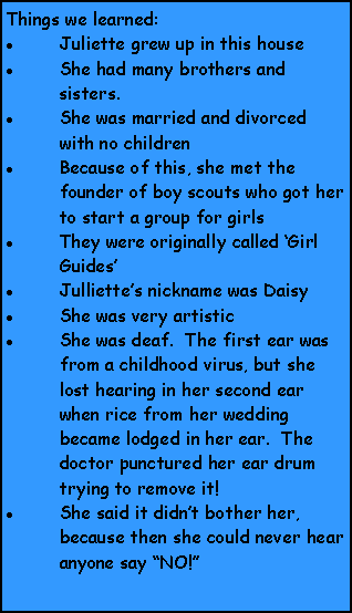 Text Box: Things we learned:Juliette grew up in this houseShe had many brothers and sisters.She was married and divorced with no childrenBecause of this, she met the founder of boy scouts who got her to start a group for girlsThey were originally called Girl GuidesJulliettes nickname was DaisyShe was very artisticShe was deaf.  The first ear was from a childhood virus, but she lost hearing in her second ear when rice from her wedding became lodged in her ear.  The doctor punctured her ear drum trying to remove it!She said it didnt bother her, because then she could never hear anyone say NO!
