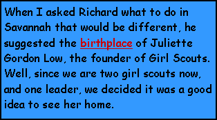 Text Box: When I asked Richard what to do in Savannah that would be different, he suggested the birthplace of Juliette Gordon Low, the founder of Girl Scouts.  Well, since we are two girl scouts now, and one leader, we decided it was a good idea to see her home.  