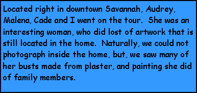 Text Box: Located right in downtown Savannah, Audrey, Malena, Cade and I went on the tour.  She was an interesting woman, who did lost of artwork that is still located in the home.  Naturally, we could not photograph inside the home, but, we saw many of her busts made from plaster, and painting she did of family members.  