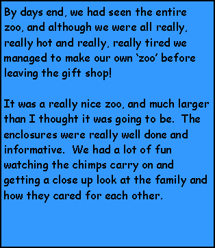 Text Box: By days end, we had seen the entire zoo, and although we were all really, really hot and really, really tired we managed to make our own zoo before leaving the gift shop!  It was a really nice zoo, and much larger than I thought it was going to be.  The enclosures were really well done and informative.  We had a lot of fun watching the chimps carry on and getting a close up look at the family and how they cared for each other. 