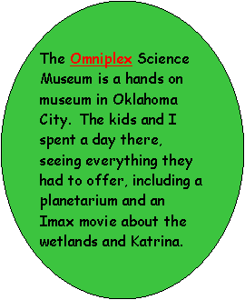 Oval: The Omniplex Science Museum is a hands on museum in Oklahoma City.  The kids and I spent a day there, seeing everything they had to offer, including a planetarium and an Imax movie about the wetlands and Katrina.