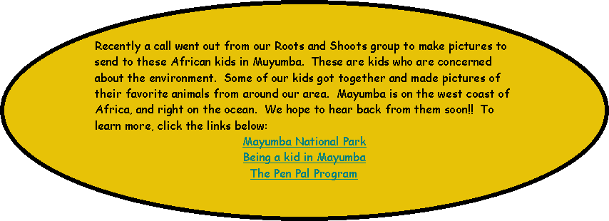 Oval: Recently a call went out from our Roots and Shoots group to make pictures to send to these African kids in Muyumba.  These are kids who are concerned about the environment.  Some of our kids got together and made pictures of their favorite animals from around our area.  Mayumba is on the west coast of Africa, and right on the ocean.  We hope to hear back from them soon!!  To learn more, click the links below:
Mayumba National Park
Being a kid in Mayumba
The Pen Pal Program
