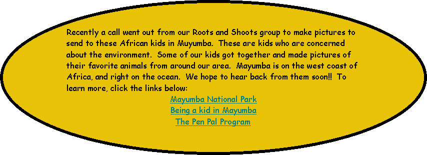 Oval: Recently a call went out from our Roots and Shoots group to make pictures to send to these African kids in Muyumba.  These are kids who are concerned about the environment.  Some of our kids got together and made pictures of their favorite animals from around our area.  Mayumba is on the west coast of Africa, and right on the ocean.  We hope to hear back from them soon!!  To learn more, click the links below:Mayumba National ParkBeing a kid in MayumbaThe Pen Pal Program