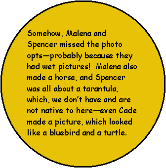 Oval: Somehow, Malena and Spencer missed the photo opts—probably because they had wet pictures!  Malena also made a horse, and Spencer was all about a tarantula,  which, we don’t have and are not native to here—even Cade made a picture, which looked like a bluebird and a turtle. 
