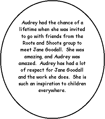 Oval: Audrey had the chance of a lifetime when she was invited to go with friends from the Roots and Shoots group to meet Jane Goodall.  She was amazing, and Audrey was amazed.  Audrey has had a lot of respect for Jane Goodall and the work she does.  She is such an inspiration to children everywhere.  
