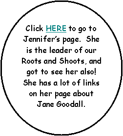 Oval: Click HERE to go to Jennifers page.  She is the leader of our Roots and Shoots, and got to see her also!  She has a lot of links on her page about Jane Goodall.