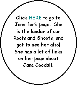 Oval: Click HERE to go to Jennifer’s page.  She is the leader of our Roots and Shoots, and got to see her also!  She has a lot of links on her page about Jane Goodall.

