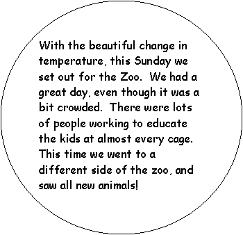 Oval: With the beautiful change in temperature, this Sunday we set out for the Zoo.  We had a great day, even though it was a bit crowded.  There were lots of people working to educate the kids at almost every cage.  This time we went to a different side of the zoo, and saw all new animals!  