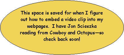 Oval: This space is saved for when I figure out how to embed a video clip into my webpages.  I have Jon Scieszka reading from Cowboy and Octopusso check back soon!