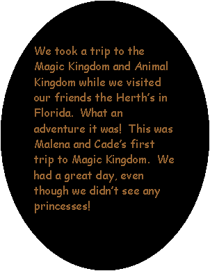 Oval: We took a trip to the Magic Kingdom and Animal Kingdom while we visited our friends the Herths in Florida.  What an adventure it was!  This was Malena and Cades first trip to Magic Kingdom.  We had a great day, even though we didnt see any princesses!  