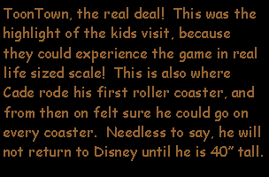 Text Box: ToonTown, the real deal!  This was the highlight of the kids visit, because they could experience the game in real life sized scale!  This is also where Cade rode his first roller coaster, and from then on felt sure he could go on every coaster.  Needless to say, he will not return to Disney until he is 40 tall.