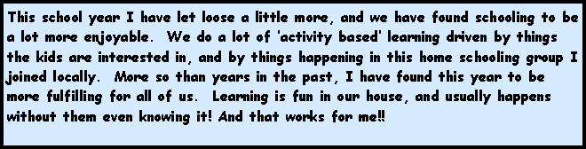 Text Box: This school year I have let loose a little more, and we have found schooling to be  a lot more enjoyable.  We do a lot of activity based learning driven by things the kids are interested in, and by things happening in this home schooling group I joined locally.  More so than years in the past, I have found this year to be more fulfilling for all of us.  Learning is fun in our house, and usually happens without them even knowing it! And that works for me!!  