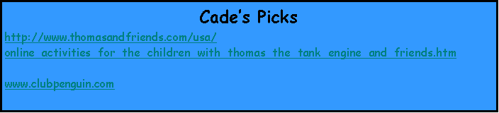 Text Box: Cade’s Picks
http://www.thomasandfriends.com/usa/online_activities_for_the_children_with_thomas_the_tank_engine_and_friends.htm

www.clubpenguin.com
